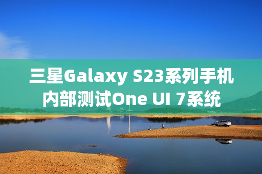 三星Galaxy S23系列手机内部测试One UI 7系统