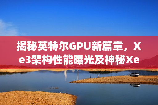 揭秘英特尔GPU新篇章，Xe3架构性能曝光及神秘Xe3p现身