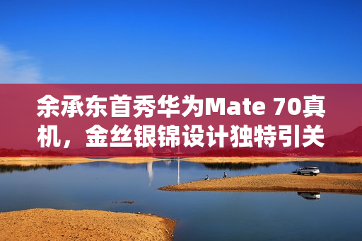 余承东首秀华为Mate 70真机，金丝银锦设计独特引关注