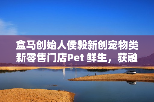 盒马创始人侯毅新创宠物类新零售门店Pet 鲜生，获融资并筹备开业