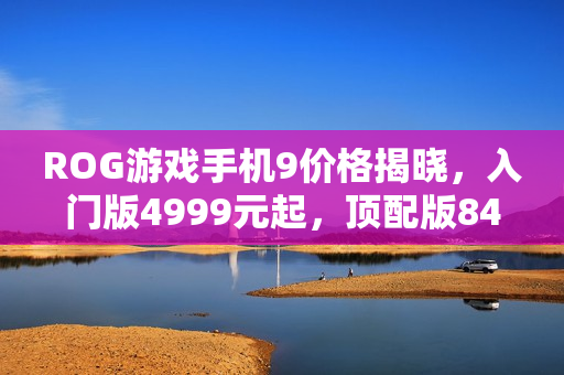 ROG游戏手机9价格揭晓，入门版4999元起，顶配版8499元