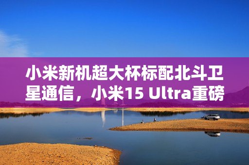小米新机超大杯标配北斗卫星通信，小米15 Ultra重磅来袭