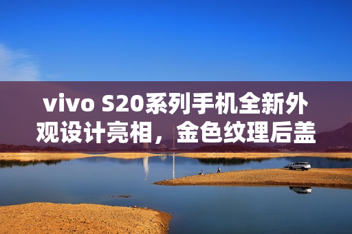 vivo S20系列手机全新外观设计亮相，金色纹理后盖与环形闪光灯结合