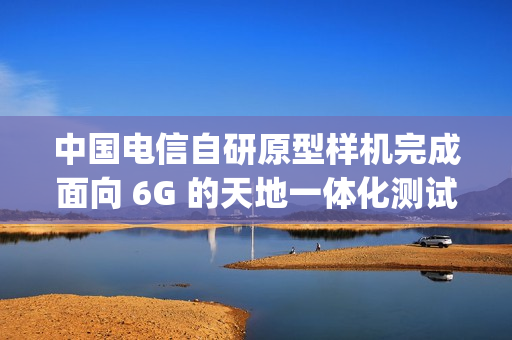 中国电信自研原型样机完成面向 6G 的天地一体化测试，下行速率达 60Mbps