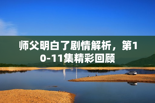 师父明白了剧情解析,第10-11集精彩回顾 师父明白了剧情解析,第10-11集精彩回顾