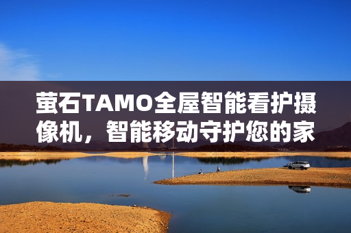 萤石TAMO全屋智能看护摄像机，智能移动守护您的家园安全
