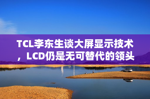 TCL李东生谈大屏显示技术，LCD仍是无可替代的领头羊