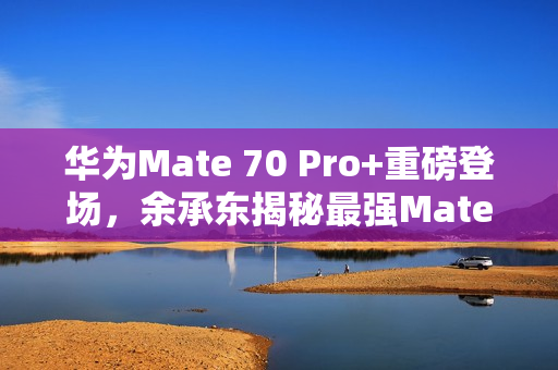 华为Mate 70 Pro+重磅登场，余承东揭秘最强Mate 11月震撼来袭