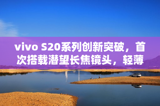 vivo S20系列创新突破，首次搭载潜望长焦镜头，轻薄手机望远能力大增