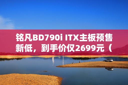 铭凡BD790i ITX主板预售新低，到手价仅2699元（搭载R9-7945HX处理器）