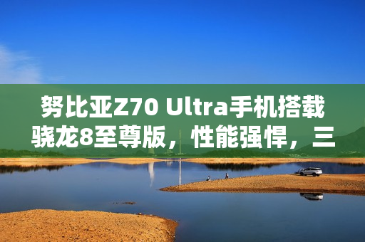 努比亚Z70 Ultra手机搭载骁龙8至尊版，性能强悍，三大技术加持的旗舰新标杆