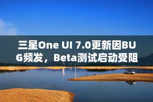 三星One UI 7.0更新因BUG频发，Beta测试启动受阻