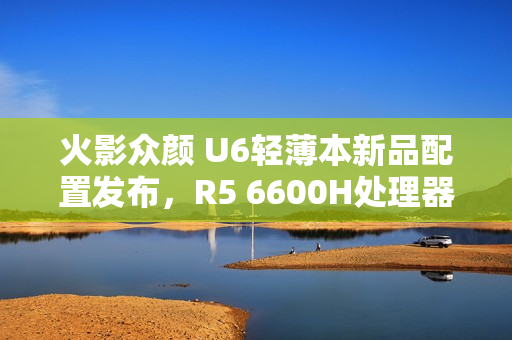 火影众颜 U6轻薄本新品配置发布，R5 6600H处理器+16GB内存+512GB存储，售价仅售2699元