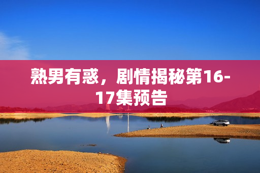 熟男有惑，剧情揭秘第16-17集预告