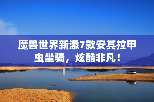 魔兽世界新添7款安其拉甲虫坐骑，炫酷非凡！