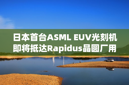 日本首台ASML EUV光刻机即将抵达Rapidus晶圆厂用于试产