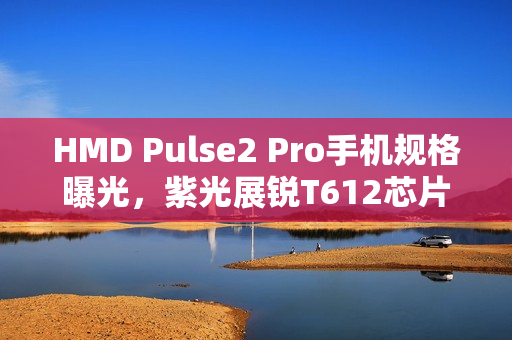 HMD Pulse2 Pro手机规格曝光，紫光展锐T612芯片、50MP+2MP双摄及外观设计曝光