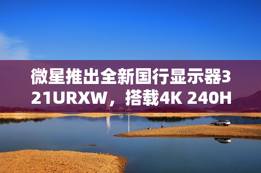 微星推出全新国行显示器321URXW，搭载4K 240Hz QD-OLED屏幕，售价7499元