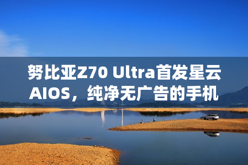 努比亚Z70 Ultra首发星云AIOS，纯净无广告的手机操作系统亮相