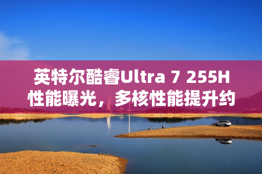英特尔酷睿Ultra 7 255H性能曝光，多核性能提升约20%超越Ultra 5 225H在Geekbench上的表现