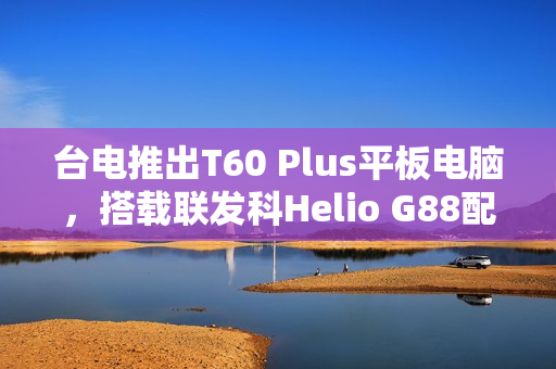 台电推出T60 Plus平板电脑，搭载联发科Helio G88配置，配备6G RAM和128G存储空间