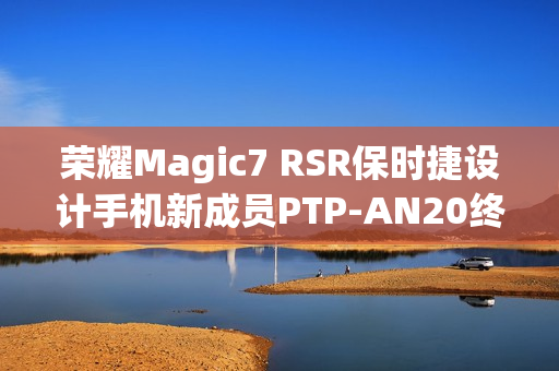 荣耀Magic7 RSR保时捷设计手机新成员PTP-AN20终端入网预告