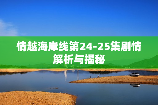 情越海岸线第24-25集剧情解析与揭秘