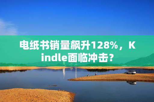 电纸书销量飙升128%，Kindle面临冲击？