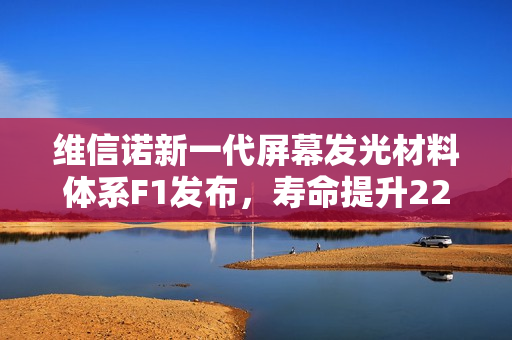 维信诺新一代屏幕发光材料体系F1发布，寿命提升22%，视角色偏改善显著