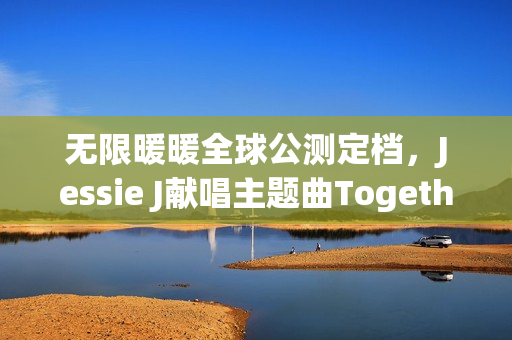 无限暖暖全球公测定档，Jessie J献唱主题曲Together Till Infinity——游戏新纪元开启！