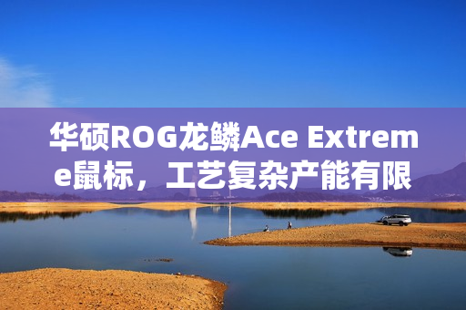 华硕ROG龙鳞Ace Extreme鼠标，工艺复杂产能有限，全力提升产能之旅启动