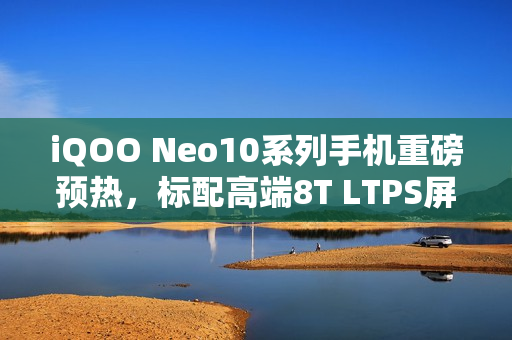 iQOO Neo10系列手机重磅预热，标配高端8T LTPS屏幕与超声波指纹技术亮相