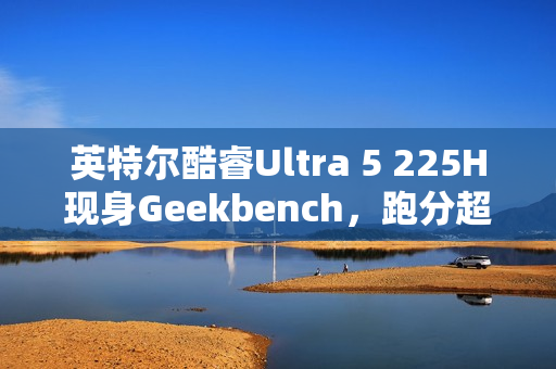 英特尔酷睿Ultra 5 225H现身Geekbench，跑分超越i5-14500HX，新一代主流CPU性能解析