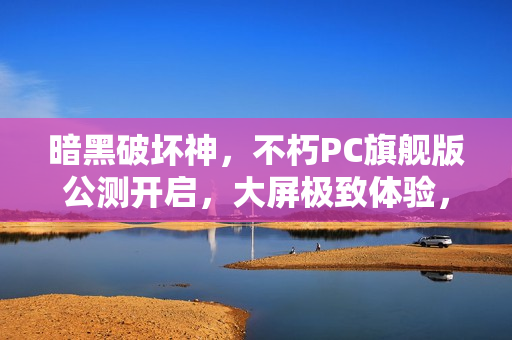 暗黑破坏神，不朽PC旗舰版公测开启，大屏极致体验，暗黑世界震撼降临