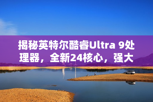 揭秘英特尔酷睿Ultra 9处理器，全新24核心，强大性能曝光