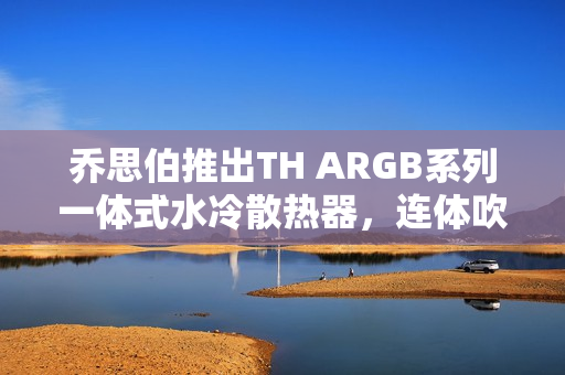 乔思伯推出TH ARGB系列一体式水冷散热器，连体吹排风扇技术革新