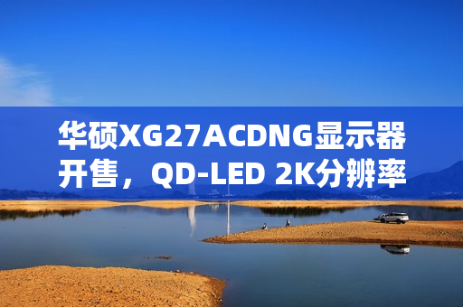 华硕XG27ACDNG显示器开售，QD-LED 2K分辨率 360Hz刷新率，售价5699元