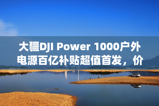 大疆DJI Power 1000户外电源百亿补贴超值首发，价格直降至2674元！