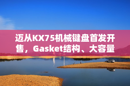 迈从KX75机械键盘首发开售，Gasket结构、大容量电池，超值首发价399元起