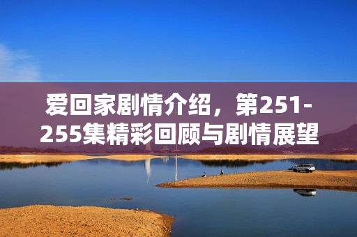 爱回家剧情介绍，第251-255集精彩回顾与剧情展望