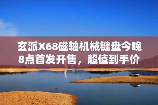 玄派X68磁轴机械键盘今晚8点首发开售，超值到手价199元