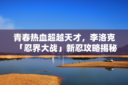 青春热血超越天才，李洛克「忍界大战」新忍攻略揭秘！