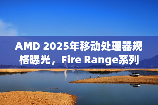 AMD 2025年移动处理器规格曝光，Fire Range系列锐龙9独占鳌头