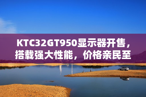 KTC32GT950显示器开售，搭载强大性能，价格亲民至1399元