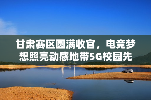 甘肃赛区圆满收官，电竞梦想照亮动感地带5G校园先锋赛