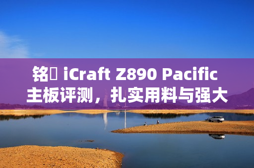 铭瑄 iCraft Z890 Pacific 主板评测，扎实用料与强大拓展力