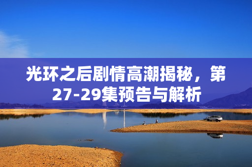 光环之后剧情高潮揭秘，第27-29集预告与解析