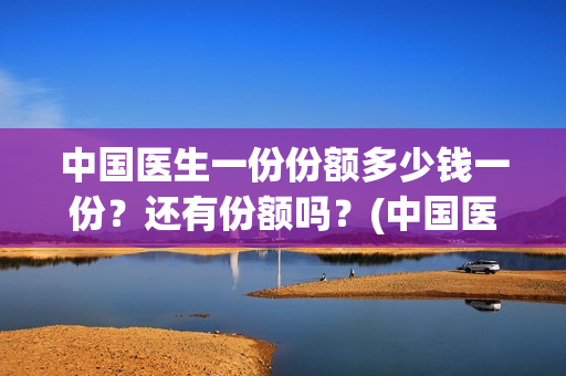 中国医生一份份额多少钱一份？还有份额吗？(中国医生大概)