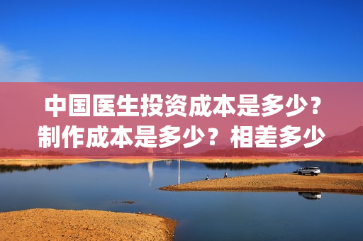 中国医生投资成本是多少？制作成本是多少？相差多少？(中国医生投资成功的原因)