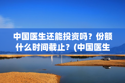 中国医生还能投资吗？份额什么时间截止？(中国医生还可以投资吗)